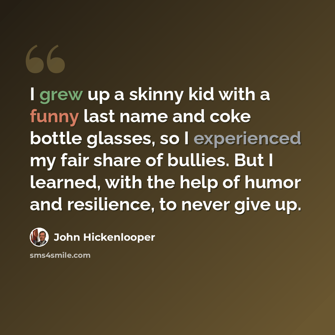 “I grew up a skinny kid with a funny last name and coke bottle glasses, so I experienced my fair share of bullies. But I learned, with the help of humor and resilience, to never give up.” quote by John Hickenlooper