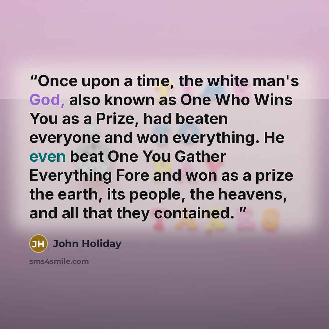 “Once upon a time, the white man's God, also known as One Who Wins You as a Prize, had beaten everyone and won everything. He even beat One You Gather Everything Fore and won as a prize the earth, its people, the heavens, and all that they contained.” quote by John Holiday