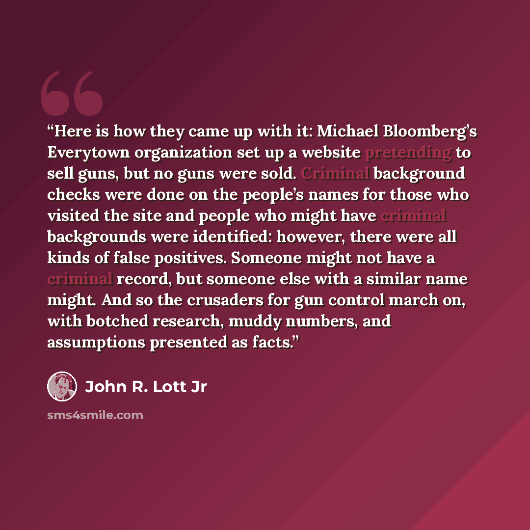 “Here is how they came up with it: Michael Bloomberg’s Everytown organization set up a website pretending to sell guns, but no guns were sold. Criminal background checks were done on the people’s names for those who visited the site and people who might have criminal backgrounds were identified…” quote by John R. Lott Jr