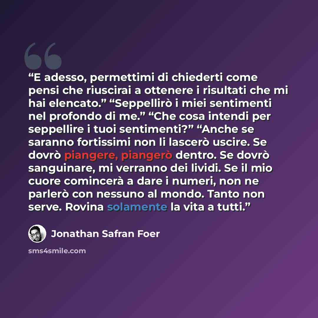 “E adesso, permettimi di chiederti come pensi che riuscirai a ottenere i risultati che mi hai elencato.” “Seppellirò i miei sentimenti nel profondo di me.” “Che cosa intendi per seppellire i tuoi sentimenti?” “Anche se saranno fortissimi non li lascerò uscire. Se dovrò piangere, piangerò dentro. Se…” quote by Jonathan Safran Foer