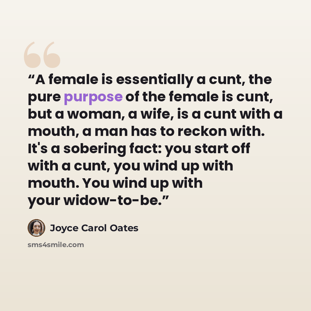 “A female is essentially a cunt, the pure purpose of the female is cunt, but a woman, a wife, is a cunt with a mouth, a man has to reckon with. It's a sobering fact: you start off with a cunt, you wind up with mouth. You wind up with your widow-to-be.” quote by Joyce Carol Oates