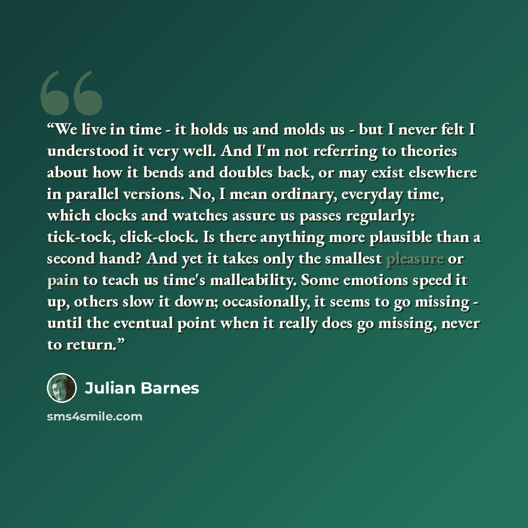 “We live in time - it holds us and molds us - but I never felt I understood it very well. And I'm not referring to theories about how it bends and doubles back, or may exist elsewhere in parallel versions. No, I mean ordinary, everyday time, which clocks and watches assure us passes regularly…” quote by Julian Barnes