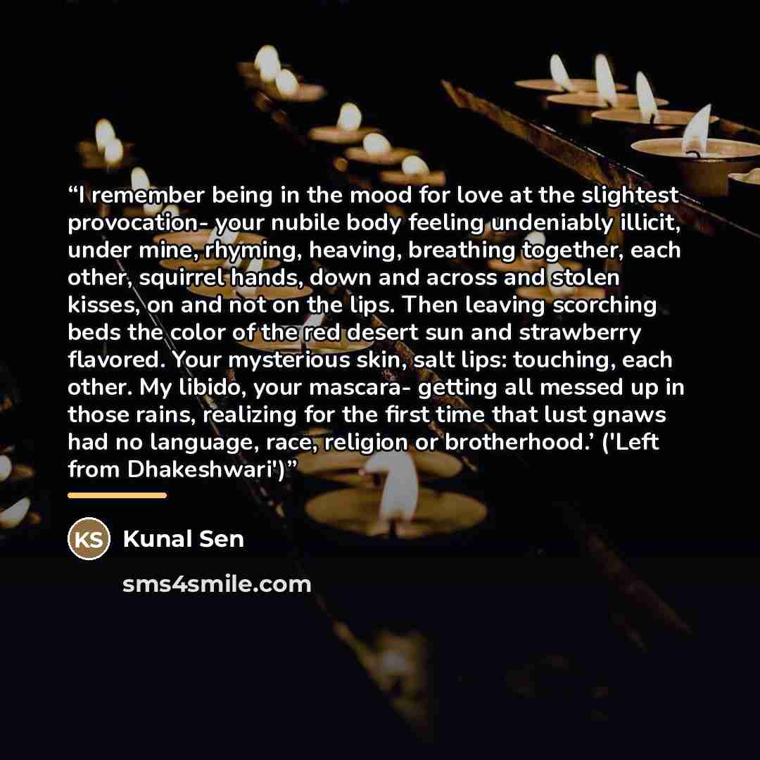 “I remember being in the mood for love at the slightest provocation- your nubile body feeling undeniably illicit, under mine, rhyming, heaving, breathing together, each other, squirrel hands, down and across and stolen kisses, on and not on the lips. Then leaving scorching beds the color of the red…” quote by Kunal Sen