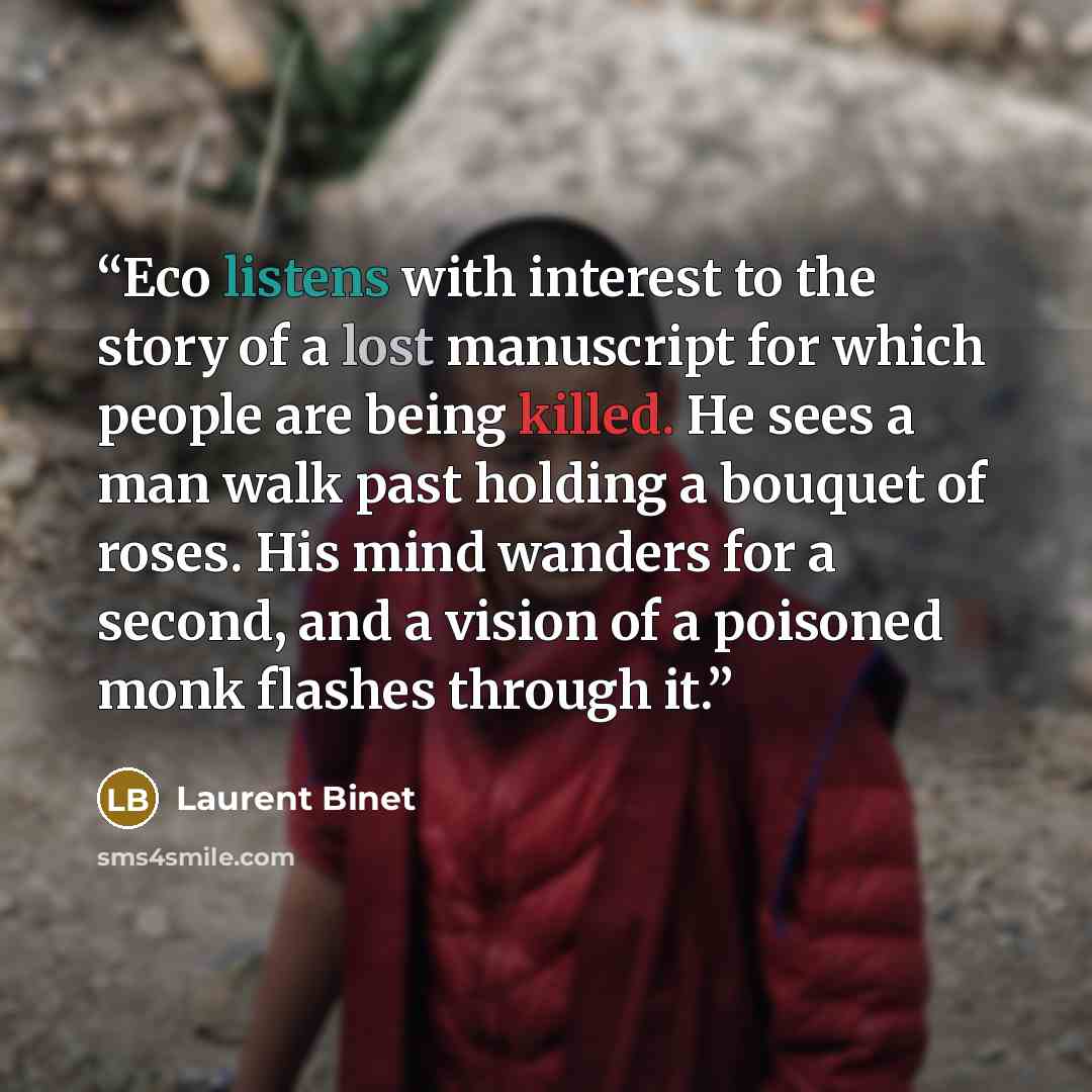 “Eco listens with interest to the story of a lost manuscript for which people are being killed. He sees a man walk past holding a bouquet of roses. His mind wanders for a second, and a vision of a poisoned monk flashes through it.” quote by Laurent Binet
