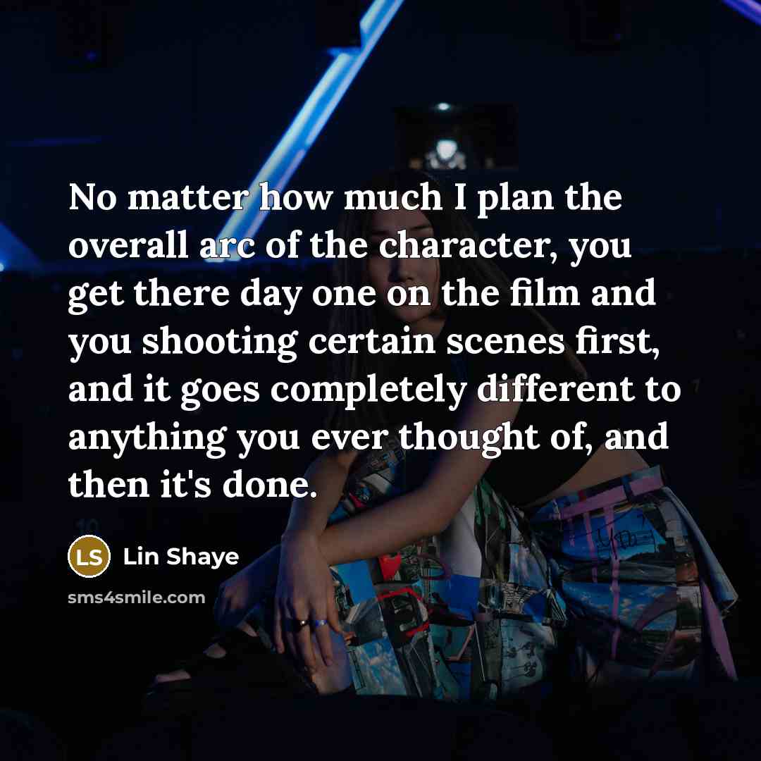 “No matter how much I plan the overall arc of the character, you get there day one on the film and you shooting certain scenes first, and it goes completely different to anything you ever thought of, and then it's done.” quote by Lin Shaye