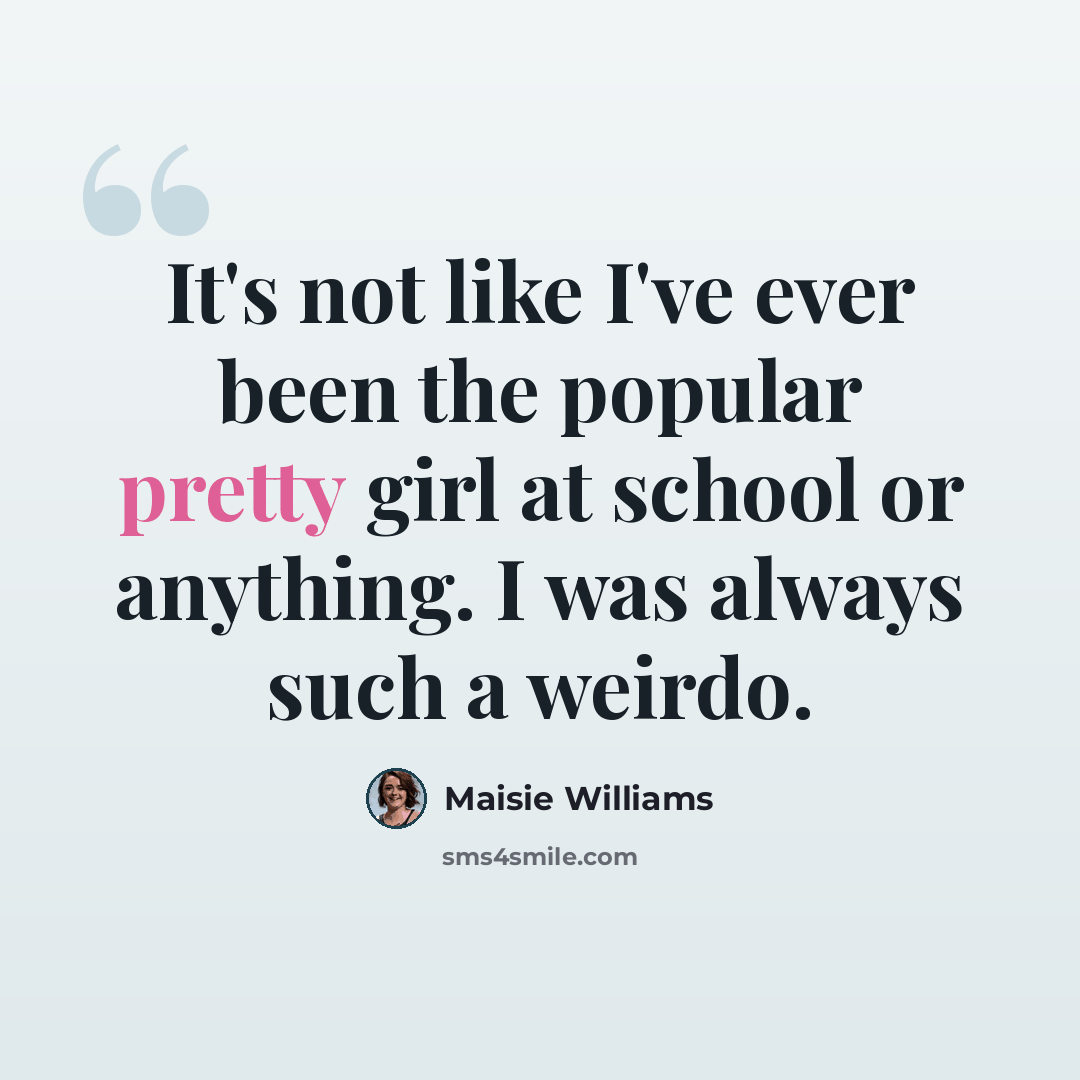 “It's not like I've ever been the popular pretty girl at school or anything. I was always such a weirdo.” quote by Maisie Williams