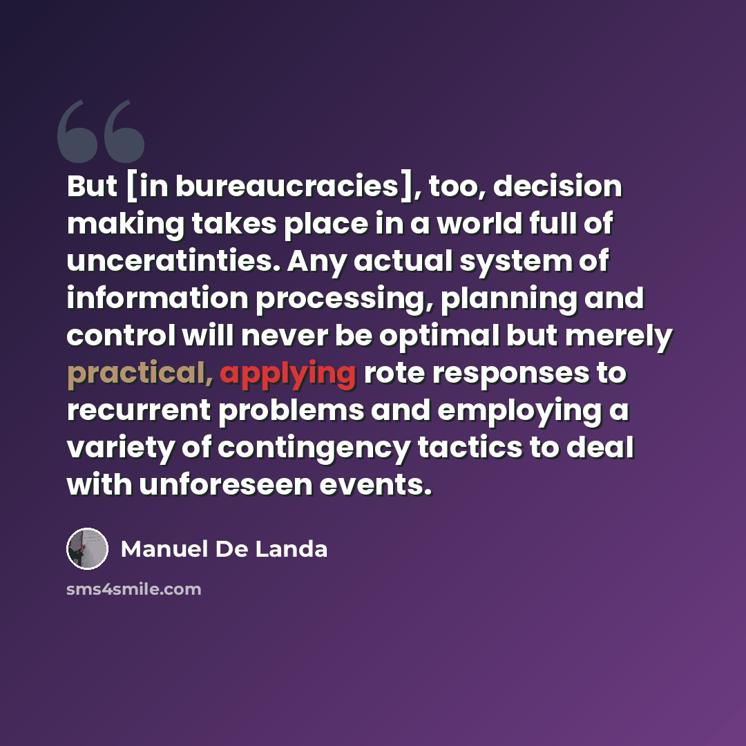 “But [in bureaucracies], too, decision making takes place in a world full of unceratinties. Any actual system of information processing, planning and control will never be optimal but merely practical, applying rote responses to recurrent problems and employing a variety of contingency tactics to…” quote by Manuel De Landa