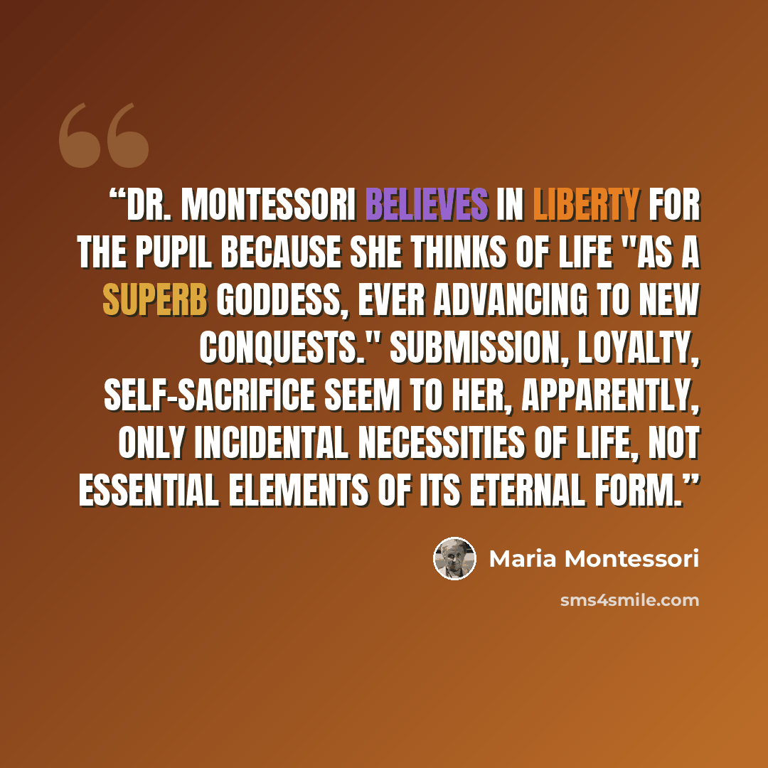 “Dr. Montessori believes in liberty for the pupil because she thinks of life "as a superb goddess, ever advancing to new conquests." Submission, loyalty, self-sacrifice seem to her, apparently, only incidental necessities of life, not essential elements of its eternal form.” quote by Maria Montessori