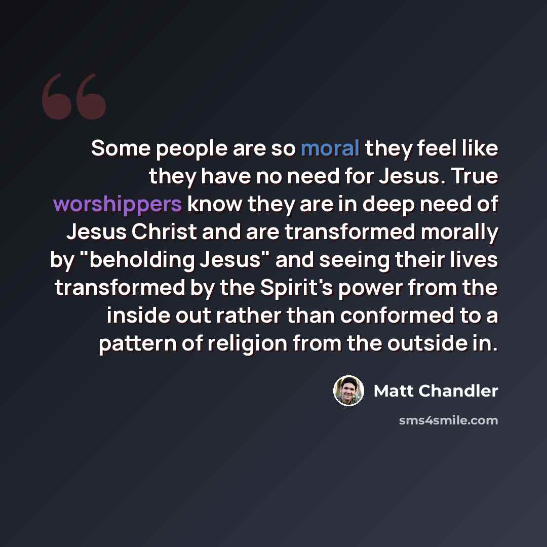 “Some people are so moral they feel like they have no need for Jesus. True worshippers know they are in deep need of Jesus Christ and are transformed morally by "beholding Jesus" and seeing their lives transformed by the Spirit's power from the inside out rather than conformed to a pattern of…” quote by Matt Chandler