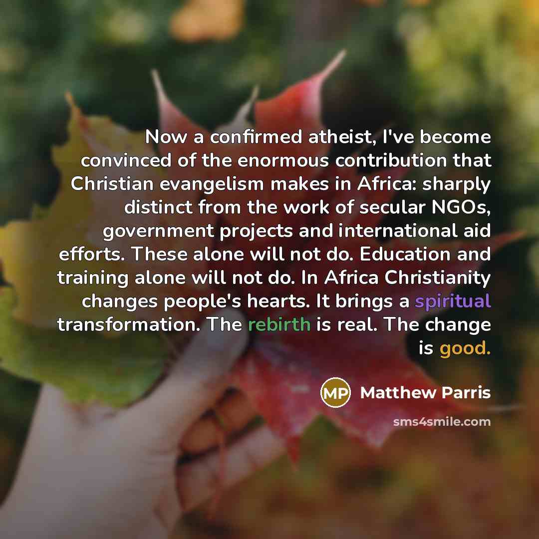 “Now a confirmed atheist, I've become convinced of the enormous contribution that Christian evangelism makes in Africa: sharply distinct from the work of secular NGOs, government projects and international aid efforts. These alone will not do. Education and training alone will not do. In Africa…” quote by Matthew Parris