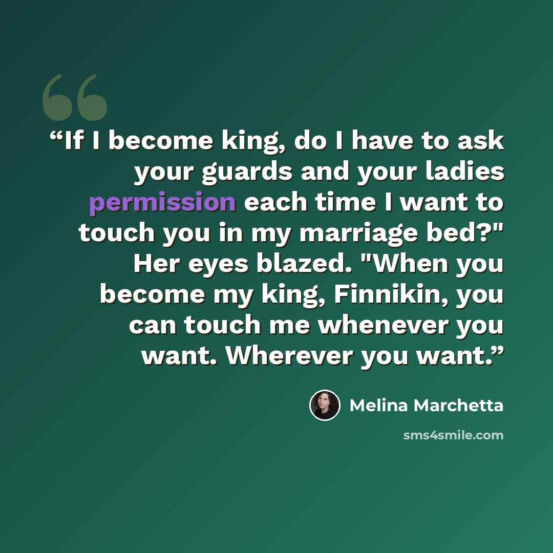 “If I become king, do I have to ask your guards and your ladies permission each time I want to touch you in my marriage bed?" Her eyes blazed. "When you become my king, Finnikin, you can touch me whenever you want. Wherever you want.” quote by Melina Marchetta