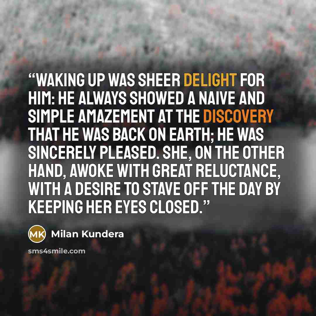 “Waking up was sheer delight for him: he always showed a naive and simple amazement at the discovery that he was back on earth; he was sincerely pleased. She, on the other hand, awoke with great reluctance, with a desire to stave off the day by keeping her eyes closed.” quote by Milan Kundera