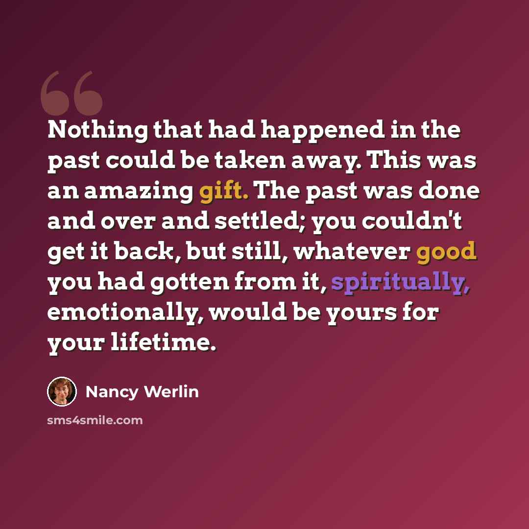 “Nothing that had happened in the past could be taken away. This was an amazing gift. The past was done and over and settled; you couldn't get it back, but still, whatever good you had gotten from it, spiritually, emotionally, would be yours for your lifetime.” quote by Nancy Werlin