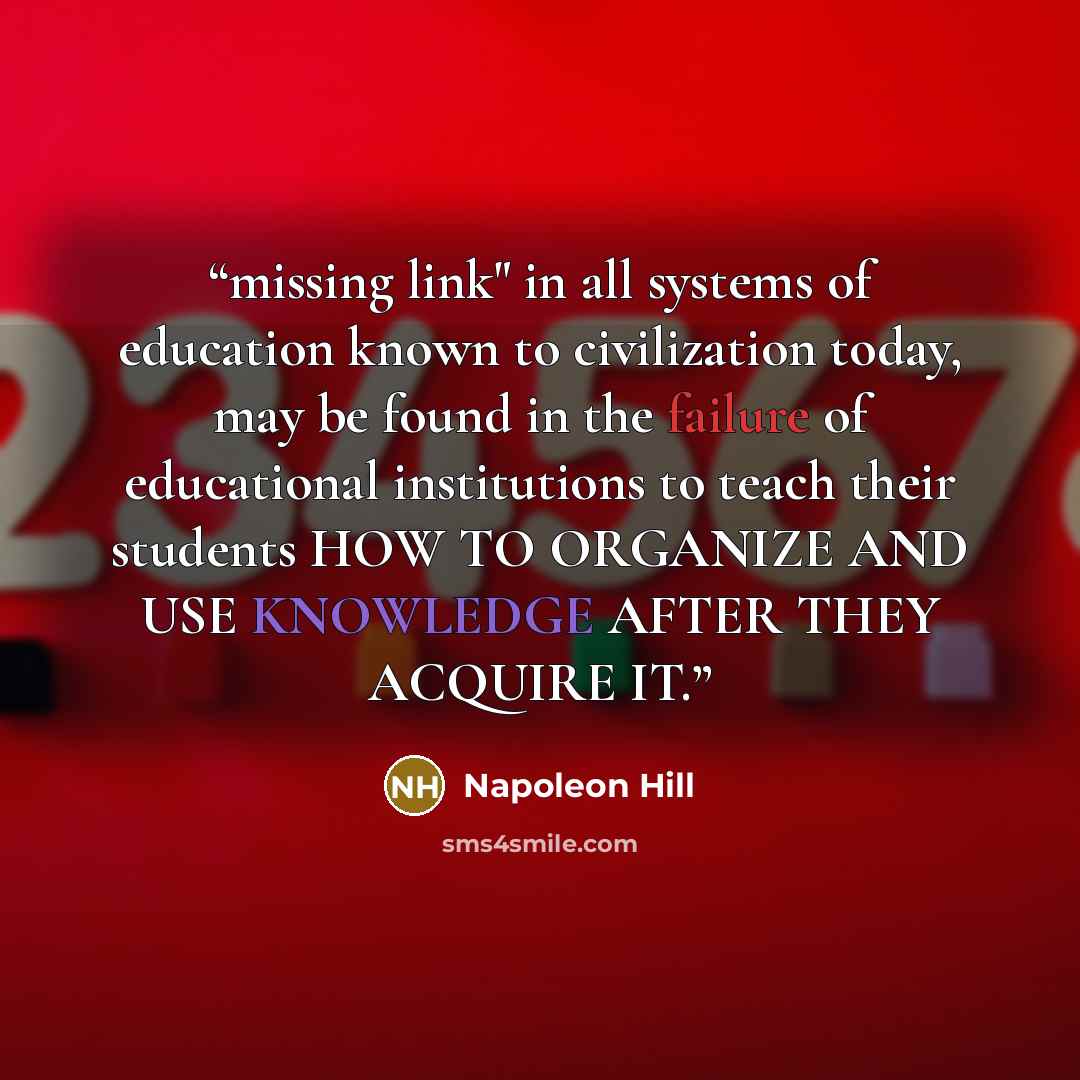 “missing link" in all systems of education known to civilization today, may be found in the failure of educational institutions to teach their students HOW TO ORGANIZE AND USE KNOWLEDGE AFTER THEY ACQUIRE IT.” quote by Napoleon Hill