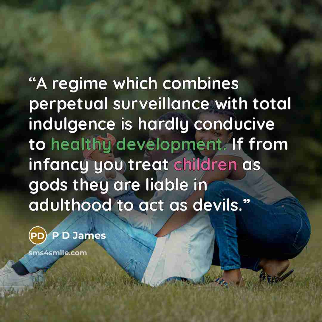 “A regime which combines perpetual surveillance with total indulgence is hardly conducive to healthy development. If from infancy you treat children as gods they are liable in adulthood to act as devils.” quote by P D James