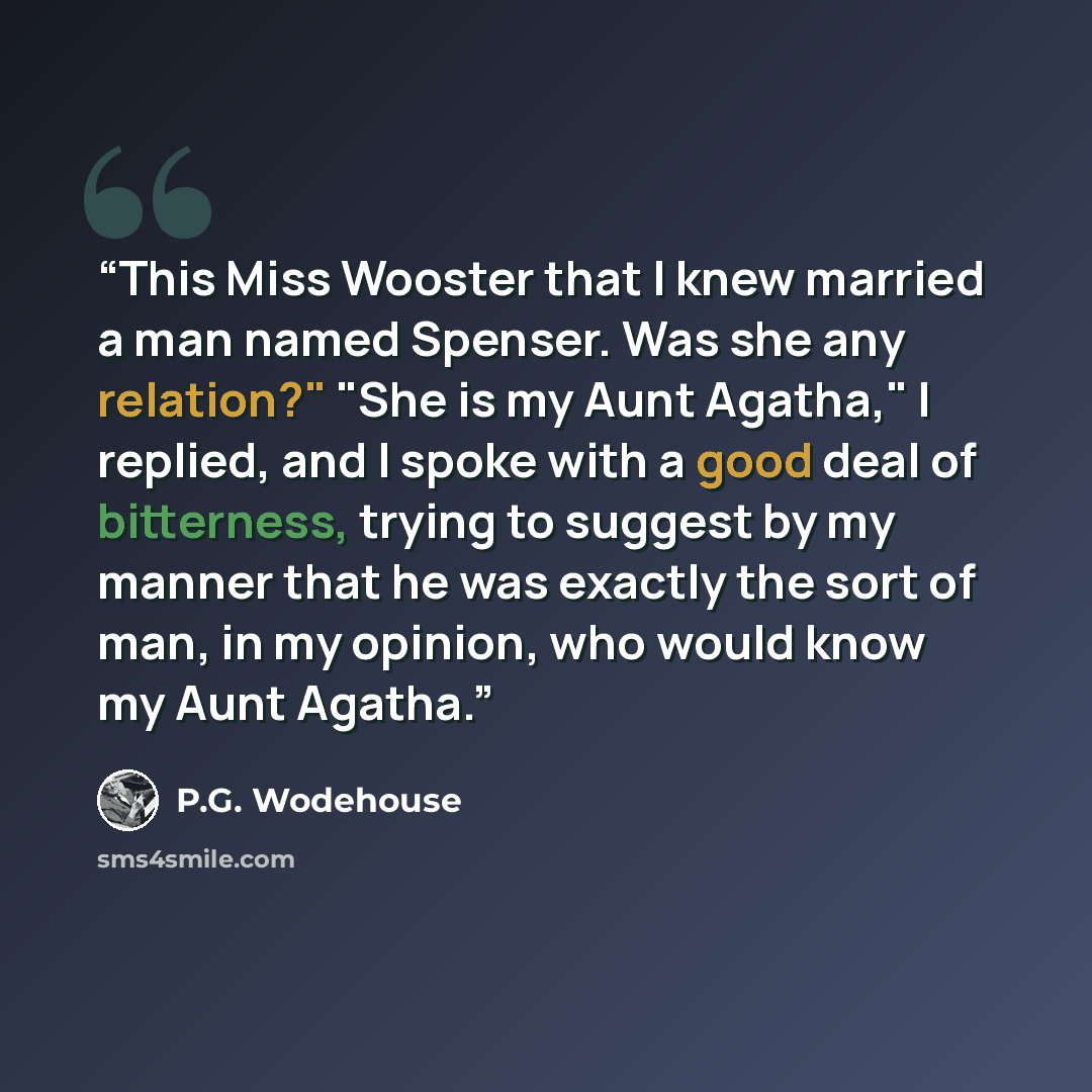 “This Miss Wooster that I knew married a man named Spenser. Was she any relation?" "She is my Aunt Agatha," I replied, and I spoke with a good deal of bitterness, trying to suggest by my manner that he was exactly the sort of man, in my opinion, who would know my Aunt Agatha.” quote by P.G. Wodehouse