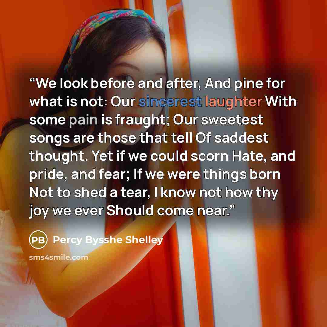 “We look before and after, And pine for what is not: Our sincerest laughter With some pain is fraught; Our sweetest songs are those that tell Of saddest thought. Yet if we could scorn Hate, and pride, and fear; If we were things born Not to shed a tear, I know not how thy joy we ever Should come…” quote by Percy Bysshe Shelley
