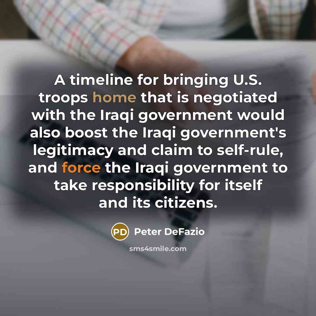 “A timeline for bringing U.S. troops home that is negotiated with the Iraqi government would also boost the Iraqi government's legitimacy and claim to self-rule, and force the Iraqi government to take responsibility for itself and its citizens.” quote by Peter DeFazio