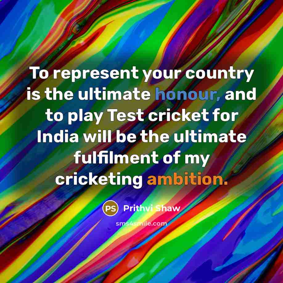 “To represent your country is the ultimate honour, and to play Test cricket for India will be the ultimate fulfilment of my cricketing ambition.” quote by Prithvi Shaw