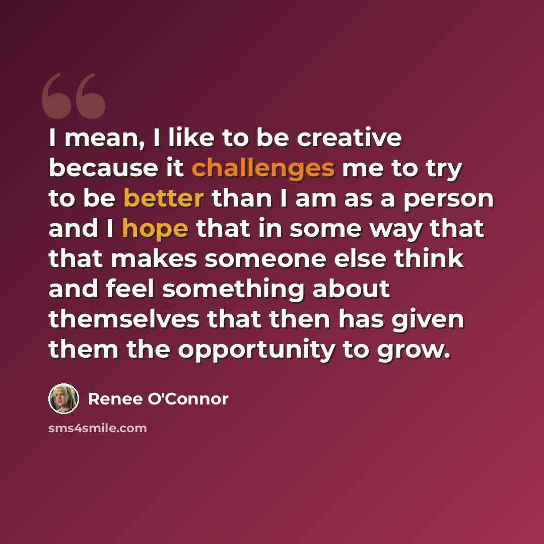 “I mean, I like to be creative because it challenges me to try to be better than I am as a person and I hope that in some way that that makes someone else think and feel something about themselves that then has given them the opportunity to grow.” quote by Renee O'Connor