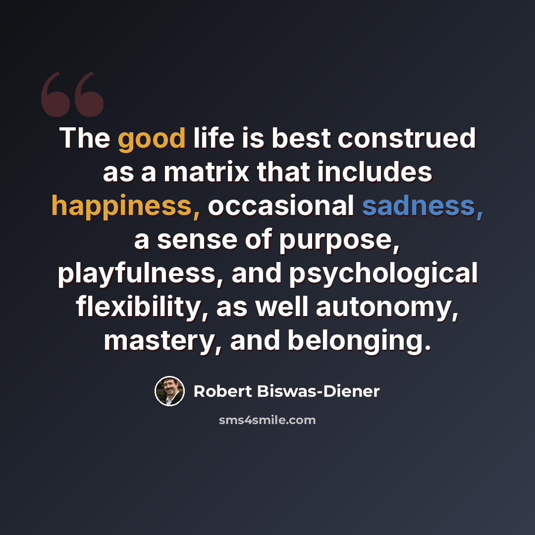 “The good life is best construed as a matrix that includes happiness, occasional sadness, a sense of purpose, playfulness, and psychological flexibility, as well autonomy, mastery, and belonging.” quote by Robert Biswas-Diener