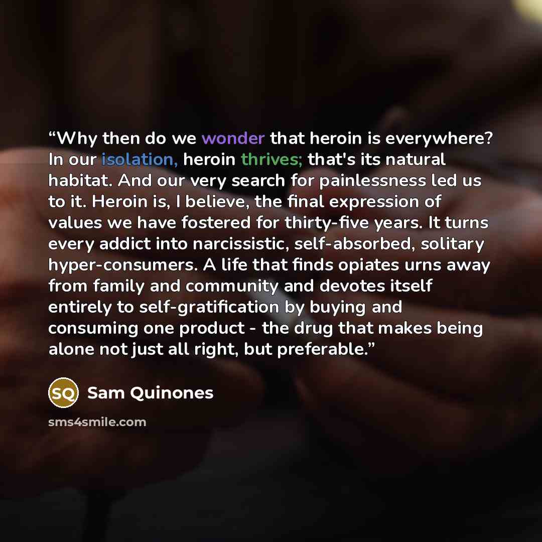 “Why then do we wonder that heroin is everywhere? In our isolation, heroin thrives; that's its natural habitat. And our very search for painlessness led us to it. Heroin is, I believe, the final expression of values we have fostered for thirty-five years. It turns every addict into narcissistic…” quote by Sam Quinones
