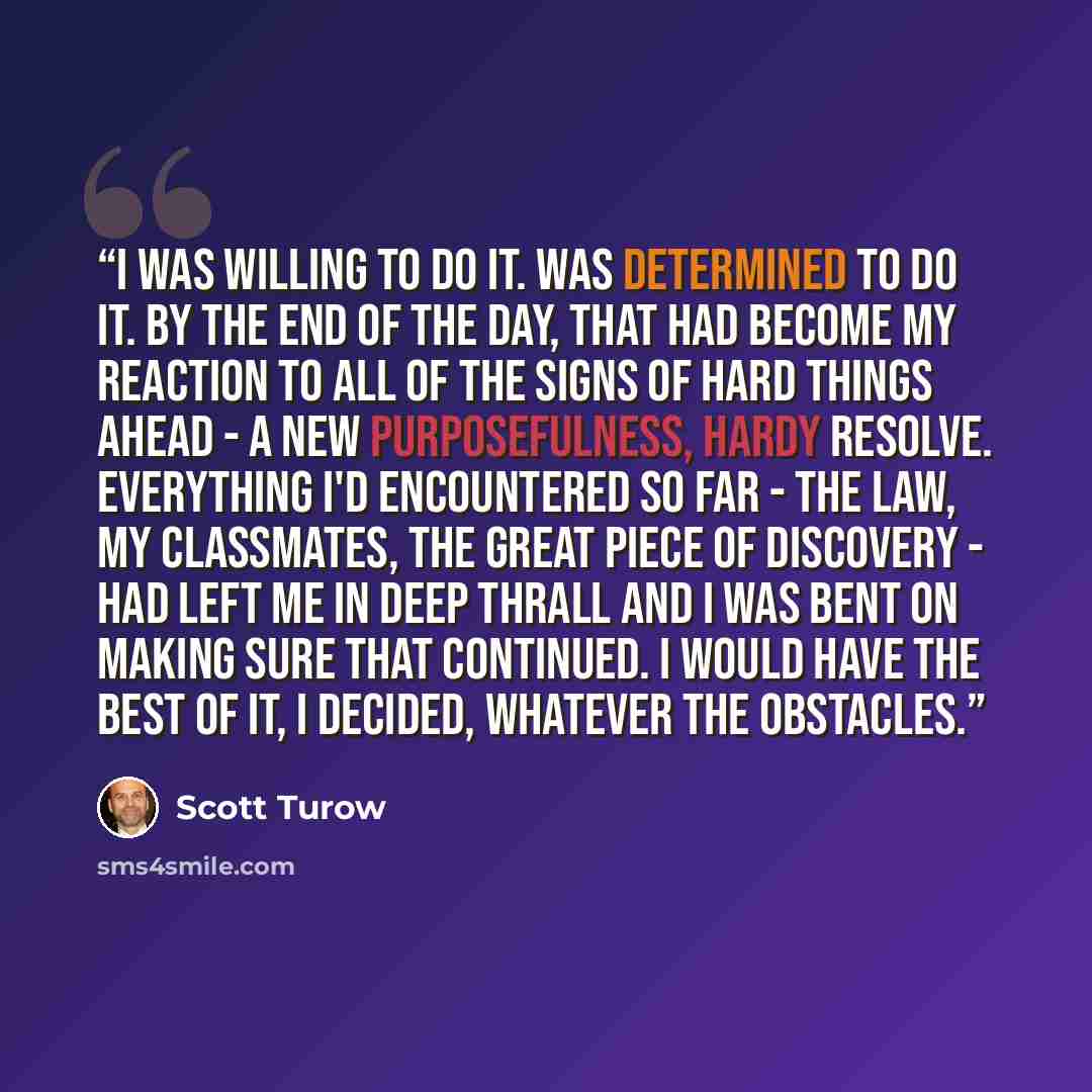 “I was willing to do it. was determined to do it. By the end of the day, that had become my reaction to all of the signs of hard things ahead - a new purposefulness, hardy resolve. Everything I'd encountered so far - the law, my classmates, the great piece of discovery - had left me in deep thrall…” quote by Scott Turow