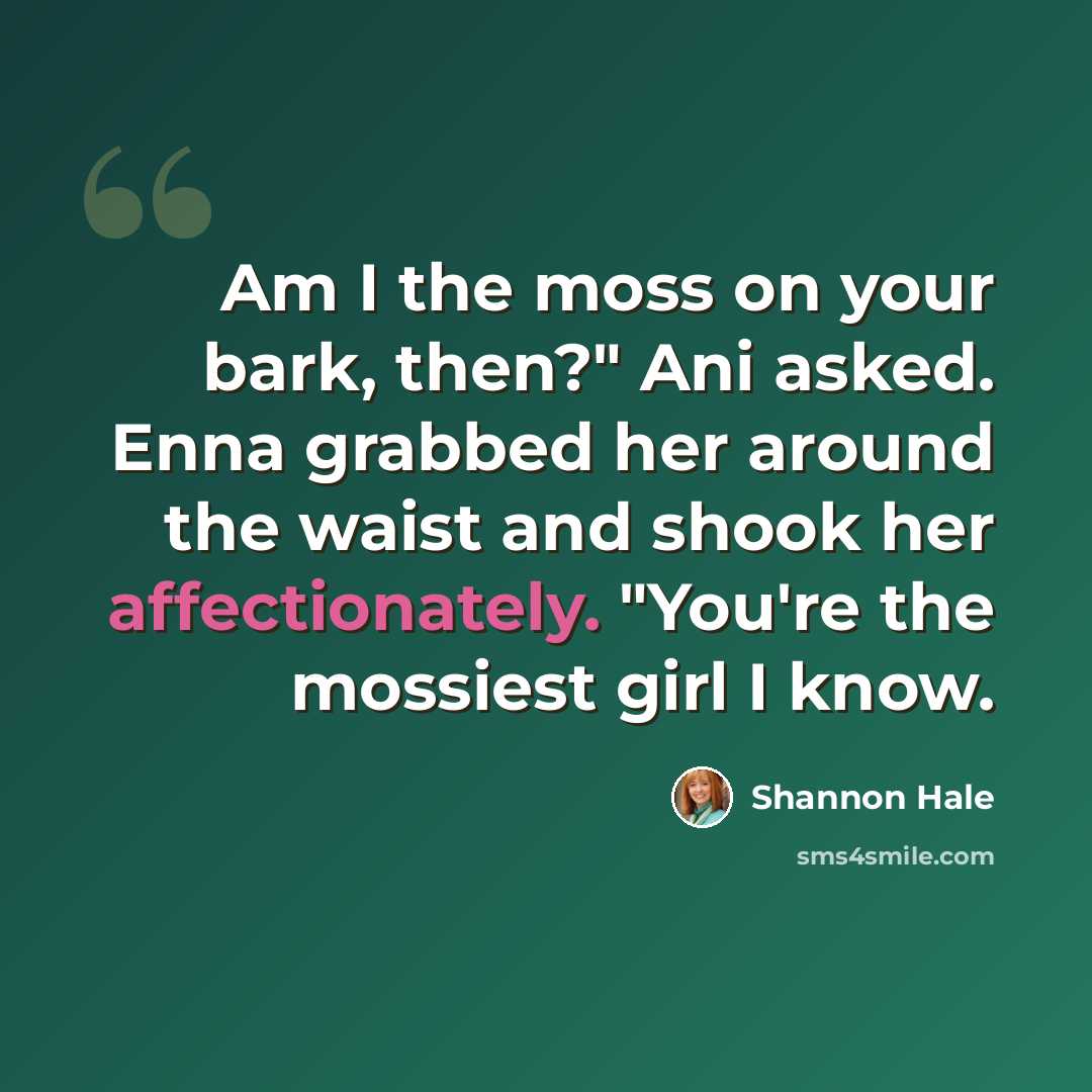 “Am I the moss on your bark, then?" Ani asked. Enna grabbed her around the waist and shook her affectionately. "You're the mossiest girl I know.” quote by Shannon Hale