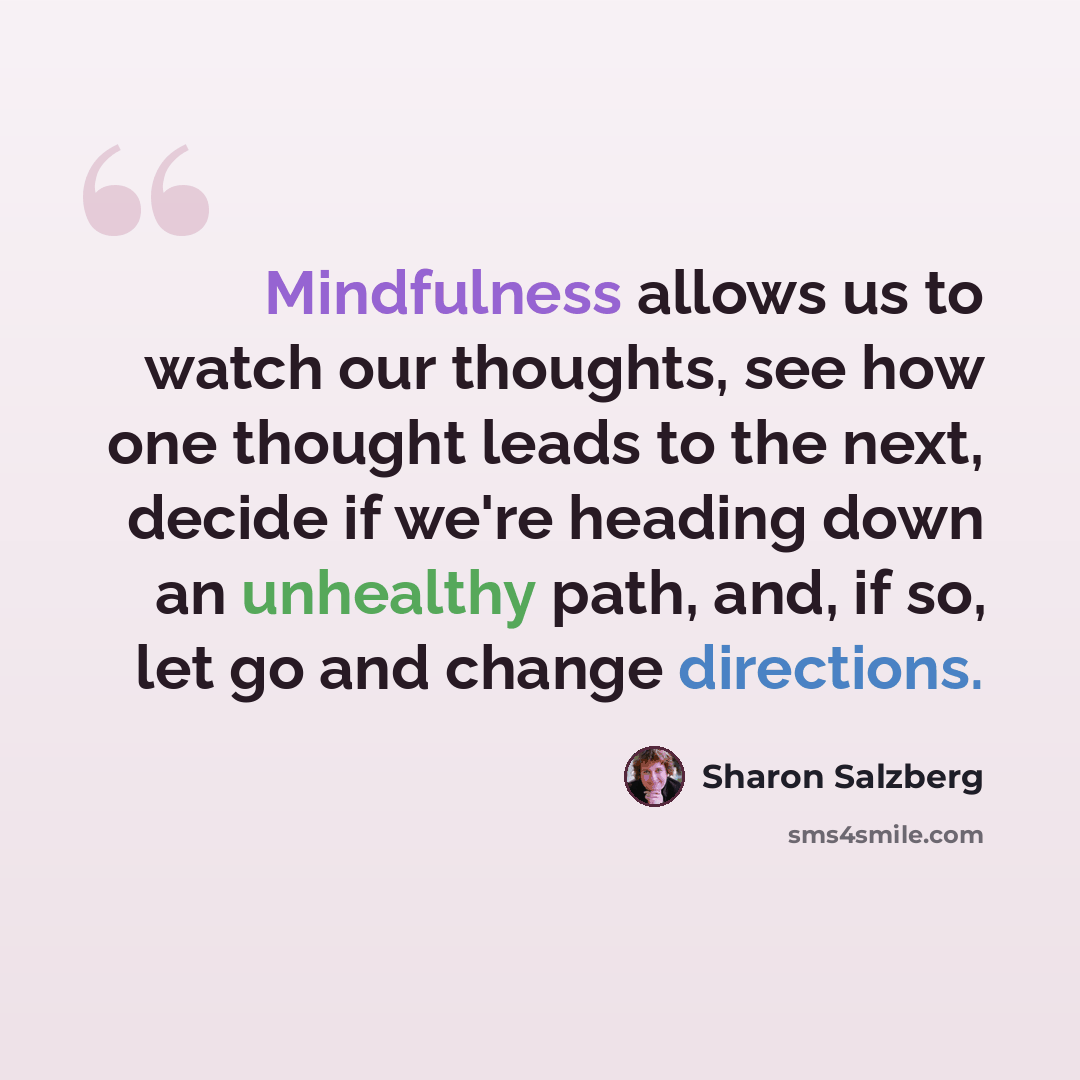 “Mindfulness allows us to watch our thoughts, see how one thought leads to the next, decide if we're heading down an unhealthy path, and, if so, let go and change directions.” quote by Sharon Salzberg