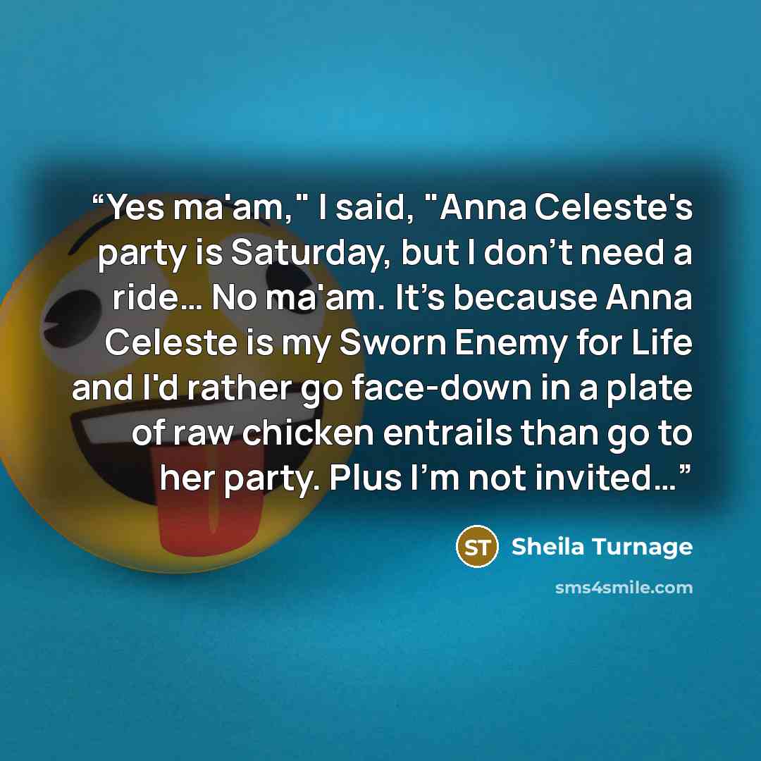 “Yes ma'am," I said, "Anna Celeste's party is Saturday, but I don't need a ride… No ma'am. It's because Anna Celeste is my Sworn Enemy for Life and I'd rather go face-down in a plate of raw chicken entrails than go to her party. Plus I'm not invited…” quote by Sheila Turnage
