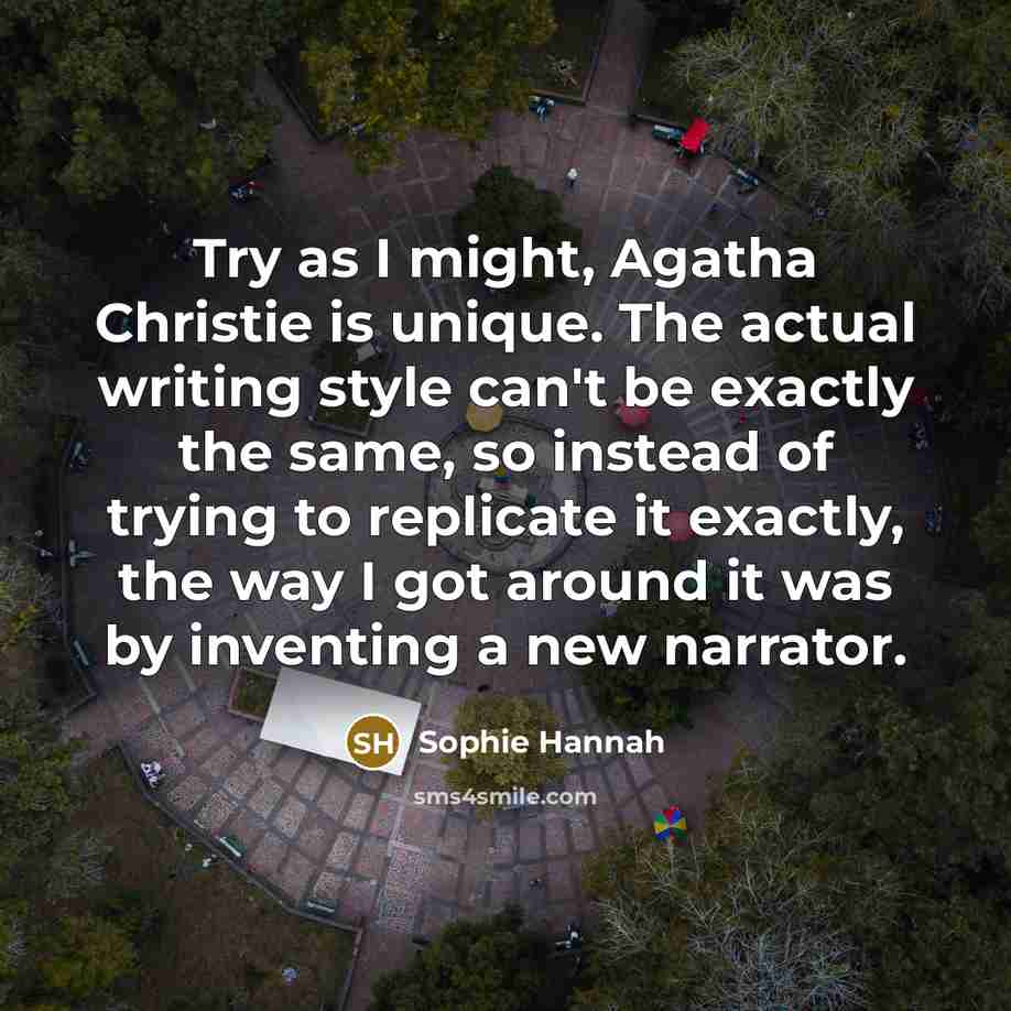 “Try as I might, Agatha Christie is unique. The actual writing style can't be exactly the same, so instead of trying to replicate it exactly, the way I got around it was by inventing a new narrator.” quote by Sophie Hannah