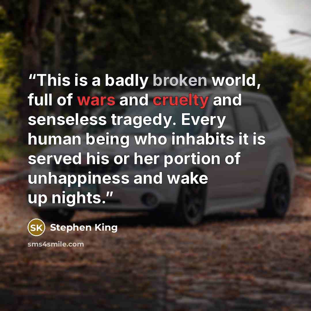 “This is a badly broken world, full of wars and cruelty and senseless tragedy. Every human being who inhabits it is served his or her portion of unhappiness and wake up nights.” quote by Stephen King