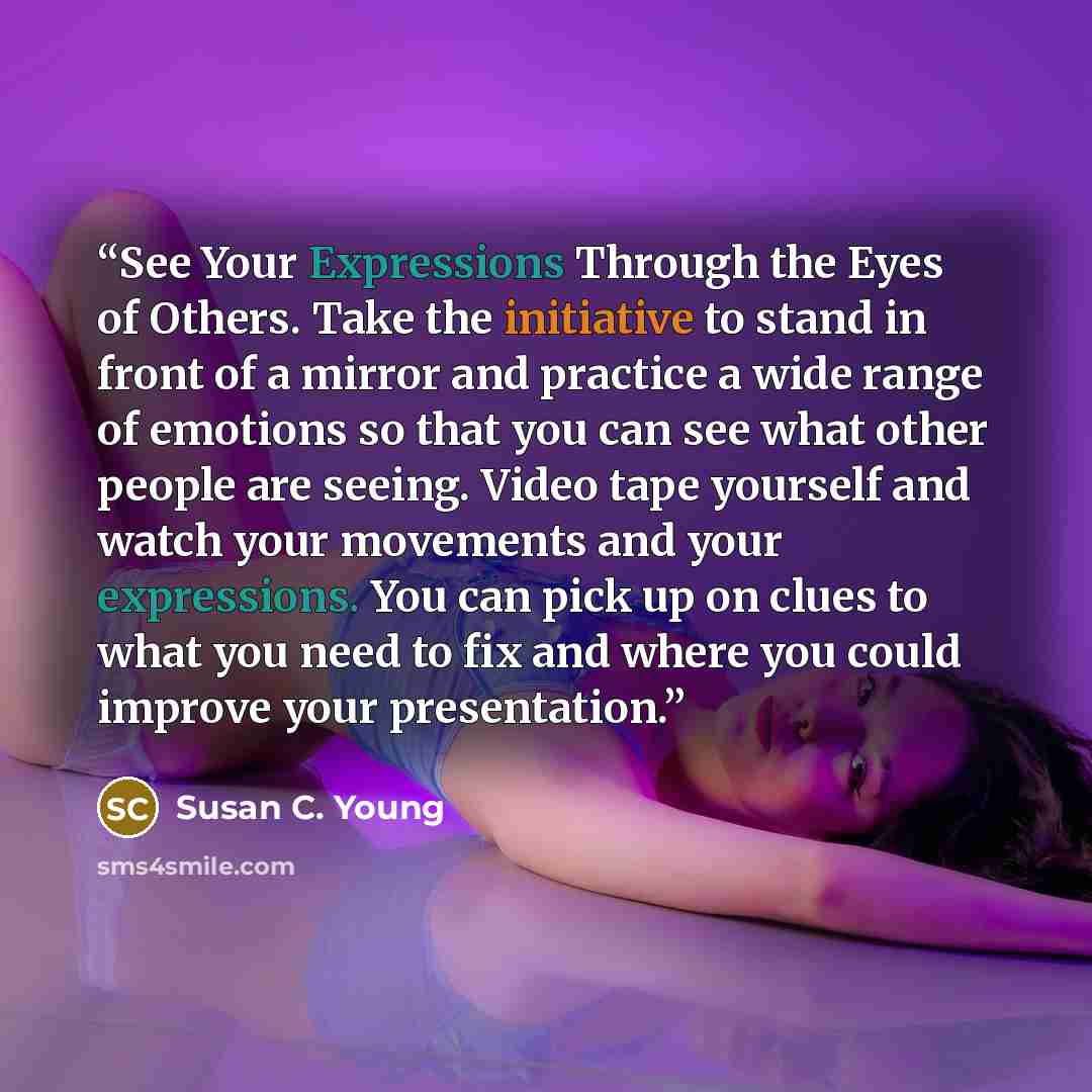 “See Your Expressions Through the Eyes of Others. Take the initiative to stand in front of a mirror and practice a wide range of emotions so that you can see what other people are seeing. Video tape yourself and watch your movements and your expressions. You can pick up on clues to what you need to…” quote by Susan C. Young