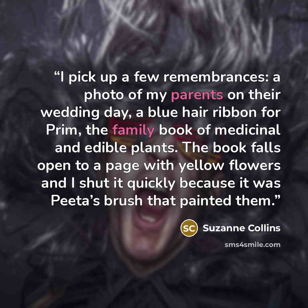 “I pick up a few remembrances: a photo of my parents on their wedding day, a blue hair ribbon for Prim, the family book of medicinal and edible plants. The book falls open to a page with yellow flowers and I shut it quickly because it was Peeta’s brush that painted them.” quote by Suzanne Collins