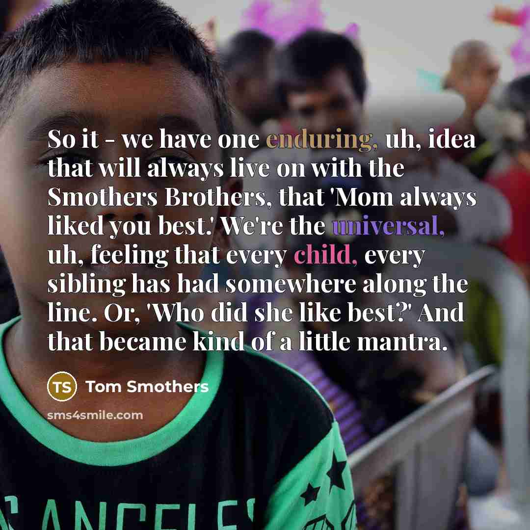 “So it - we have one enduring, uh, idea that will always live on with the Smothers Brothers, that 'Mom always liked you best.' We're the universal, uh, feeling that every child, every sibling has had somewhere along the line. Or, 'Who did she like best?' And that became kind of a little mantra.” quote by Tom Smothers