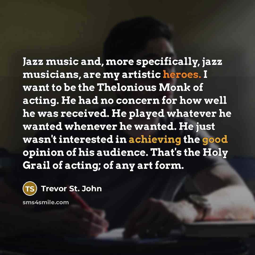 “Jazz music and, more specifically, jazz musicians, are my artistic heroes. I want to be the Thelonious Monk of acting. He had no concern for how well he was received. He played whatever he wanted whenever he wanted. He just wasn't interested in achieving the good opinion of his audience. That's…” quote by Trevor St. John