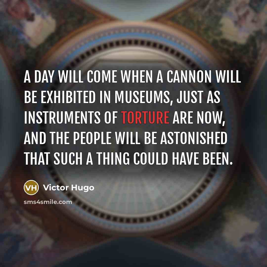 “A day will come when a cannon will be exhibited in museums, just as instruments of torture are now, and the people will be astonished that such a thing could have been.” quote by Victor Hugo