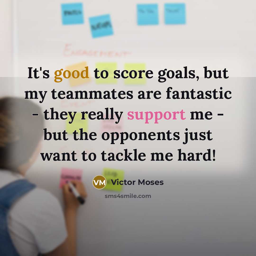 “It's good to score goals, but my teammates are fantastic - they really support me - but the opponents just want to tackle me hard!” quote by Victor Moses