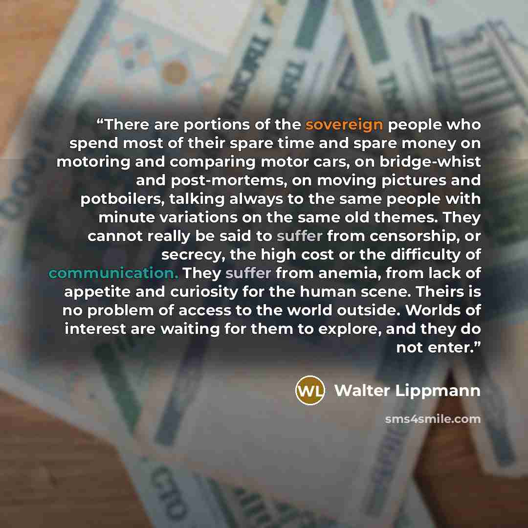 “There are portions of the sovereign people who spend most of their spare time and spare money on motoring and comparing motor cars, on bridge-whist and post-mortems, on moving pictures and potboilers, talking always to the same people with minute variations on the same old themes. They cannot…” quote by Walter Lippmann