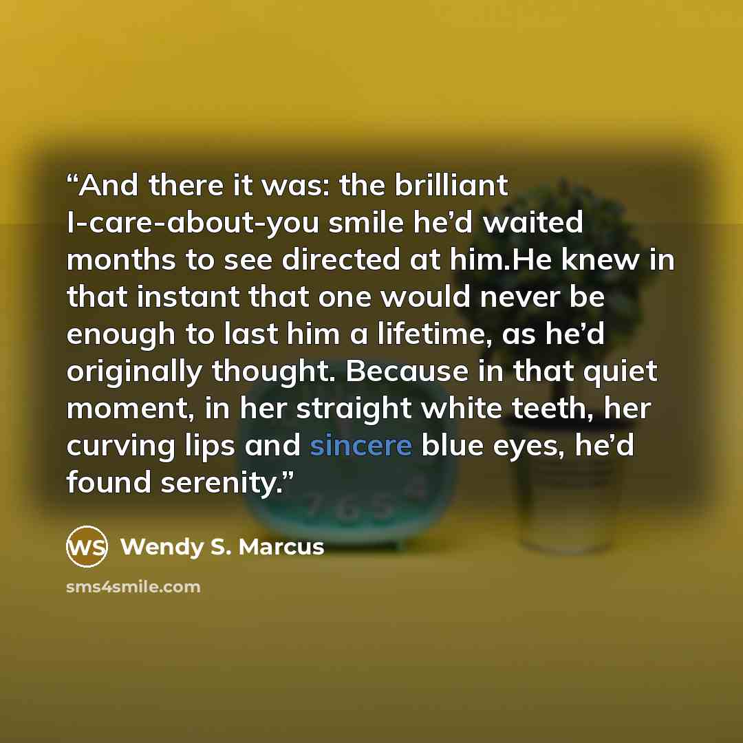 “And there it was: the brilliant I-care-about-you smile he’d waited months to see directed at him.He knew in that instant that one would never be enough to last him a lifetime, as he’d originally thought. Because in that quiet moment, in her straight white teeth, her curving lips and sincere blue…” quote by Wendy S. Marcus