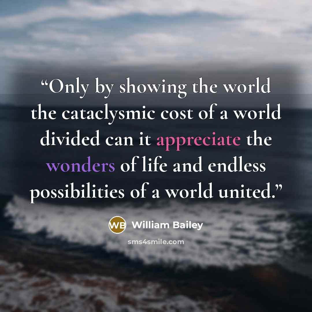“Only by showing the world the cataclysmic cost of a world divided can it appreciate the wonders of life and endless possibilities of a world united.” quote by William Bailey