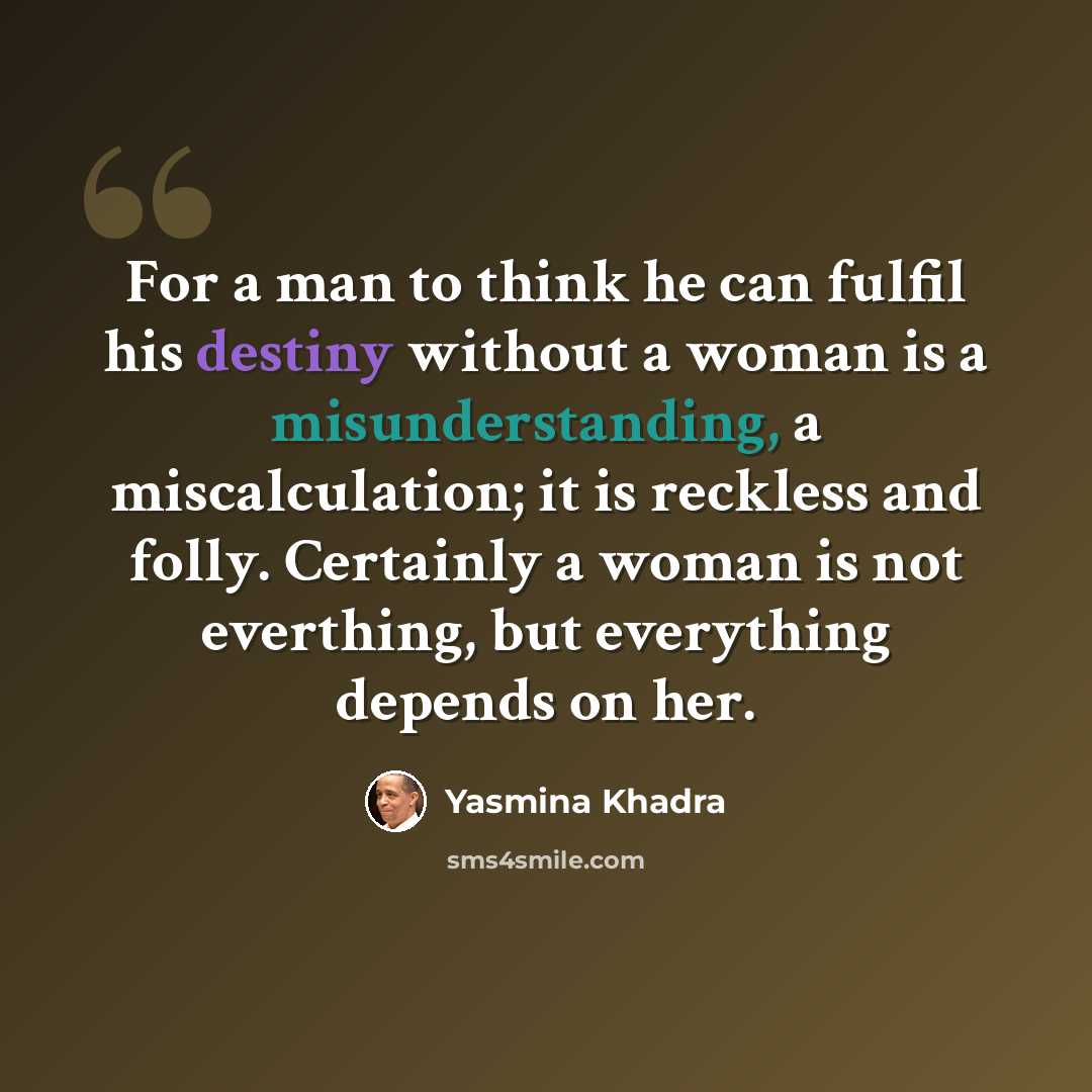 “For a man to think he can fulfil his destiny without a woman is a misunderstanding, a miscalculation; it is reckless and folly. Certainly a woman is not everthing, but everything depends on her.” quote by Yasmina Khadra