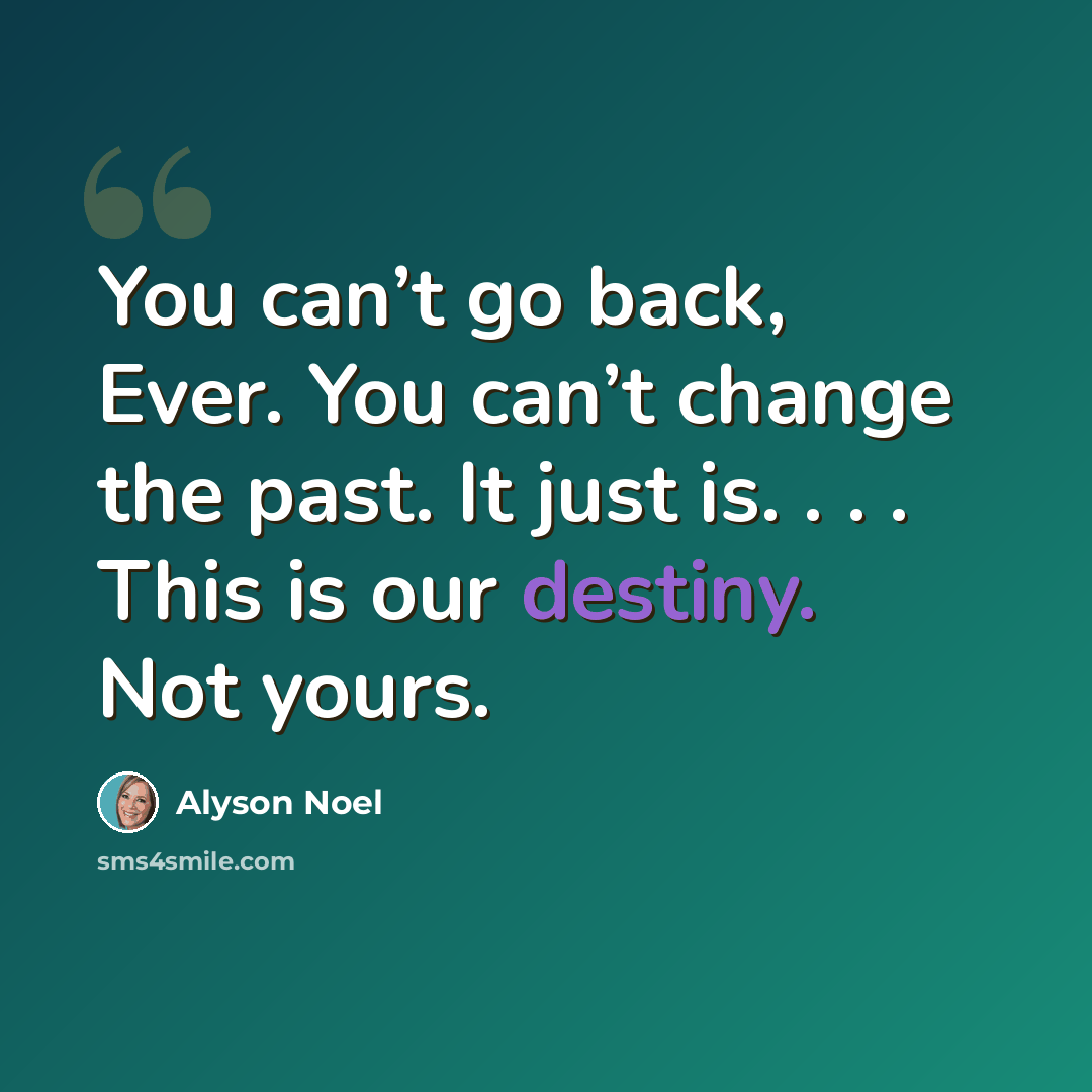 “You can’t go back, Ever. You can’t change the past. It just is. . . . This is our destiny. Not yours.” quote by Alyson Noel