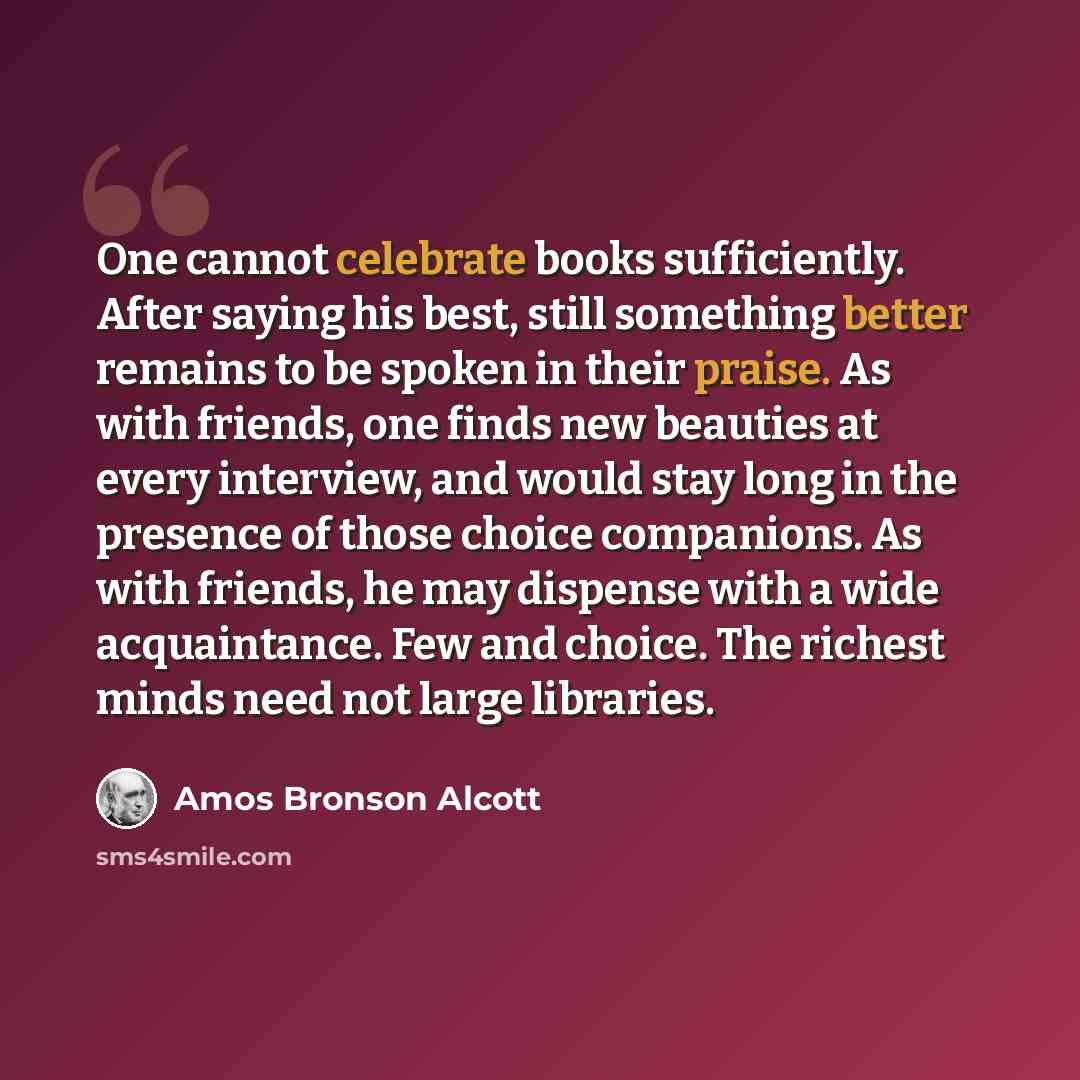 “One cannot celebrate books sufficiently. After saying his best, still something better remains to be spoken in their praise. As with friends, one finds new beauties at every interview, and would stay long in the presence of those choice companions. As with friends, he may dispense with a wide…” quote by Amos Bronson Alcott