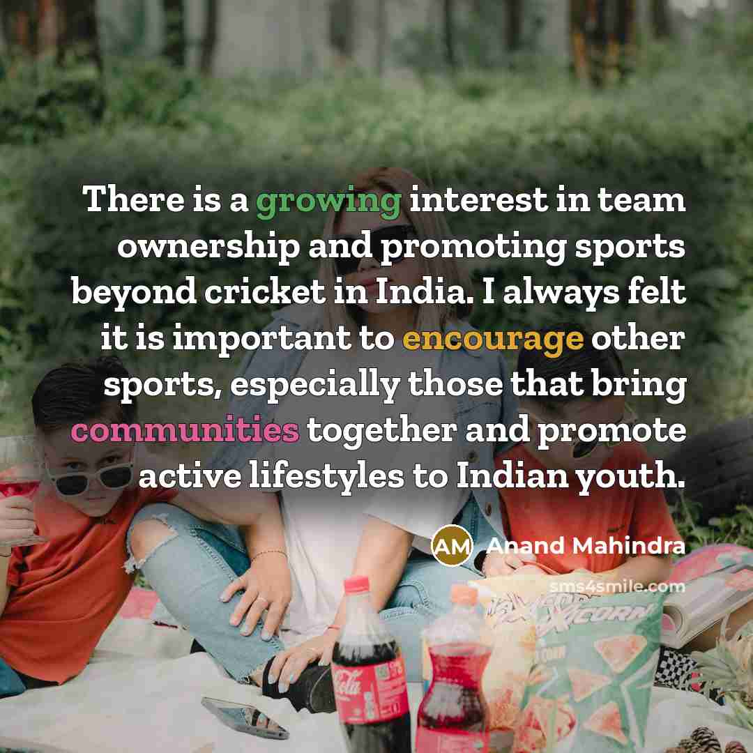 “There is a growing interest in team ownership and promoting sports beyond cricket in India. I always felt it is important to encourage other sports, especially those that bring communities together and promote active lifestyles to Indian youth.” quote by Anand Mahindra