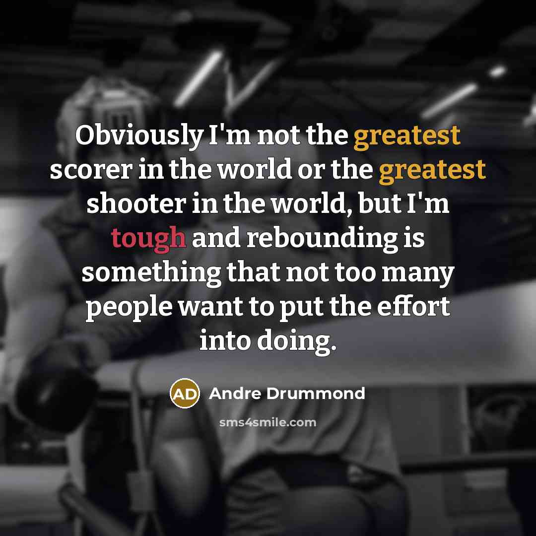 “Obviously I'm not the greatest scorer in the world or the greatest shooter in the world, but I'm tough and rebounding is something that not too many people want to put the effort into doing.” quote by Andre Drummond