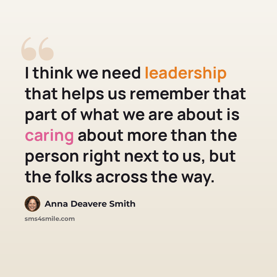 “I think we need leadership that helps us remember that part of what we are about is caring about more than the person right next to us, but the folks across the way.” quote by Anna Deavere Smith