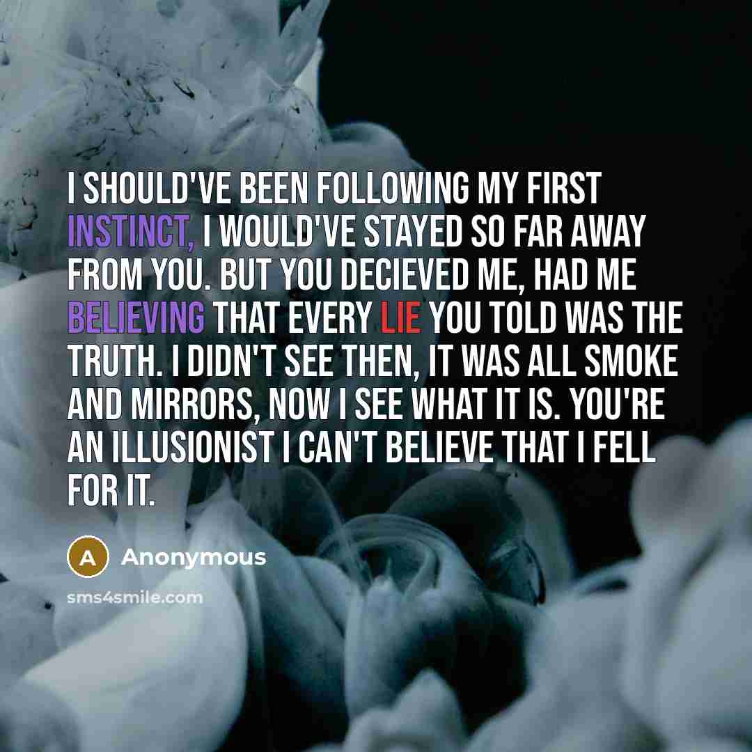 “I should've been following my first instinct, I would've stayed so far away from you. But you decieved me, had me believing that every lie you told was the truth. I didn't see then, it was all smoke and mirrors, Now I see what it is. You're an illusionist I can't believe that I fell for it.” quote by Anonymous