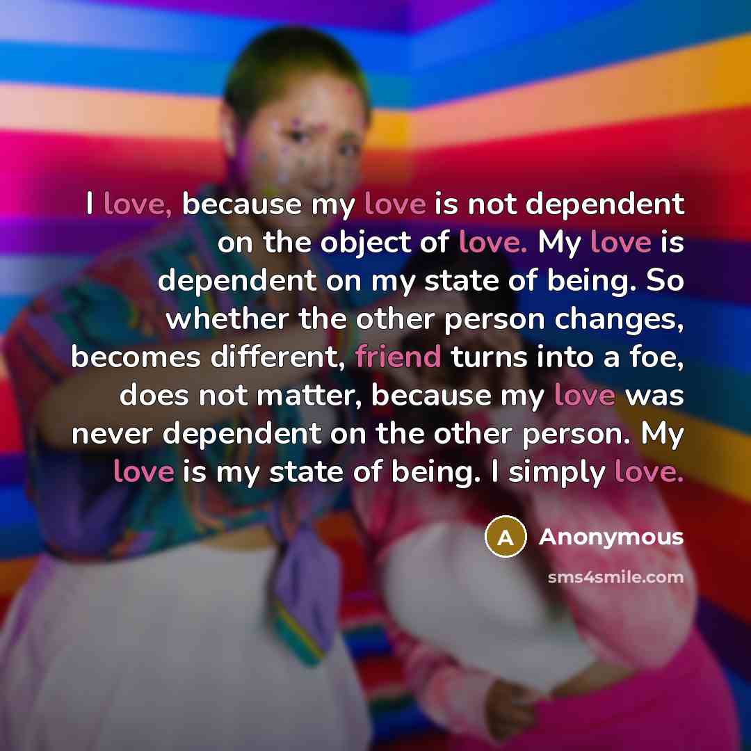 “I love, because my love is not dependent on the object of love. My love is dependent on my state of being. So whether the other person changes, becomes different, friend turns into a foe, does not matter, because my love was never dependent on the other person. My love is my state of being. I…” quote by Anonymous