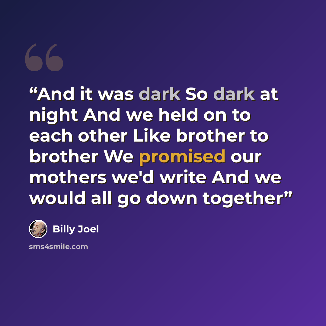 “And it was dark So dark at night And we held on to each other Like brother to brother We promised our mothers we'd write And we would all go down together” quote by Billy Joel